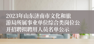 2023年山东济南市文化和旅游局所属事业单位综合类岗位公开招聘拟聘用人员名单公示