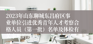 2023年山东聊城东昌府区事业单位引进优秀青年人才考察合格人员（第一批）名单及体检有关事项的通知