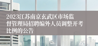 2023江苏南京玄武区市场监督管理局招聘编外人员调整开考比例的公告