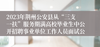 2023年荆州公安县从“三支一扶”服务期满高校毕业生中公开招聘事业单位工作人员面试公告