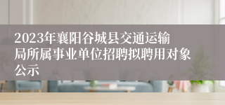 2023年襄阳谷城县交通运输局所属事业单位招聘拟聘用对象公示