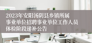 2023年安阳汤阴县乡镇所属事业单位招聘事业单位工作人员体检阶段递补公告