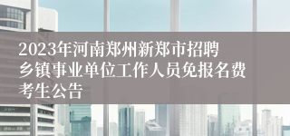 2023年河南郑州新郑市招聘乡镇事业单位工作人员免报名费考生公告