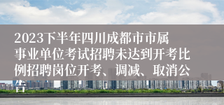 2023下半年四川成都市市属事业单位考试招聘未达到开考比例招聘岗位开考、调减、取消公告