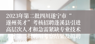 2023年第二批四川遂宁市“遂州英才”考核招聘蓬溪县引进高层次人才和急需紧缺专业技术人才第二批聘用考察结果及拟聘用人员的公示