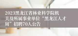 2023黑龙江省林业科学院机关及所属事业单位“黑龙江人才周”招聘70人公告