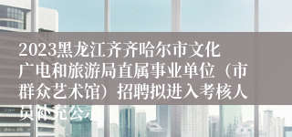 2023黑龙江齐齐哈尔市文化广电和旅游局直属事业单位（市群众艺术馆）招聘拟进入考核人员补充公示