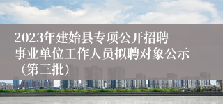 2023年建始县专项公开招聘事业单位工作人员拟聘对象公示（第三批）