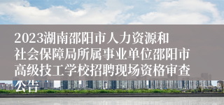 2023湖南邵阳市人力资源和社会保障局所属事业单位邵阳市高级技工学校招聘现场资格审查公告