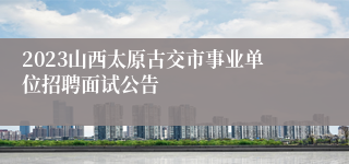 2023山西太原古交市事业单位招聘面试公告