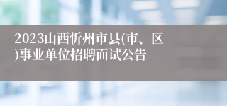 2023山西忻州市县(市、区)事业单位招聘面试公告