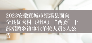 2023安徽宣城市绩溪县面向全县优秀村（社区）“两委”干部招聘乡镇事业单位人员3人公告