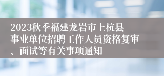 2023秋季福建龙岩市上杭县事业单位招聘工作人员资格复审、面试等有关事项通知