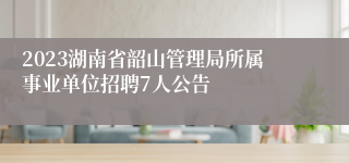 2023湖南省韶山管理局所属事业单位招聘7人公告