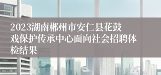 2023湖南郴州市安仁县花鼓戏保护传承中心面向社会招聘体检结果