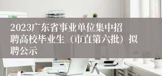 2023广东省事业单位集中招聘高校毕业生（市直第六批）拟聘公示