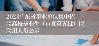 2023广东省事业单位集中招聘高校毕业生（市直第五批）拟聘用人员公示