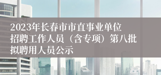 2023年长春市市直事业单位招聘工作人员（含专项）第八批拟聘用人员公示