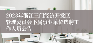 2023年浙江三门经济开发区管理委员会下属事业单位选聘工作人员公告