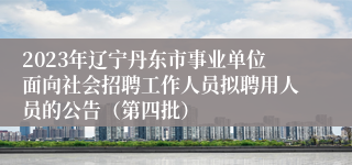 2023年辽宁丹东市事业单位面向社会招聘工作人员拟聘用人员的公告（第四批）