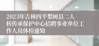 2023年吉林四平梨树县二人转传承保护中心招聘事业单位工作人员体检通知