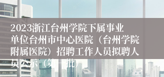 2023浙江台州学院下属事业单位台州市中心医院（台州学院附属医院）招聘工作人员拟聘人员公示（第一批）