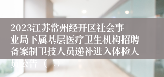 2023江苏常州经开区社会事业局下属基层医疗卫生机构招聘备案制卫技人员递补进入体检人员公告（二）