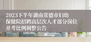 2023下半年湖南常德市妇幼保健院招聘高层次人才部分岗位开考比例调整公告