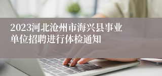 2023河北沧州市海兴县事业单位招聘进行体检通知