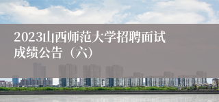 2023山西师范大学招聘面试成绩公告（六）