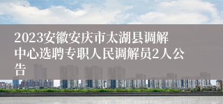 2023安徽安庆市太湖县调解中心选聘专职人民调解员2人公告