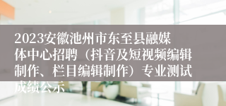 2023安徽池州市东至县融媒体中心招聘（抖音及短视频编辑制作、栏目编辑制作）专业测试成绩公示