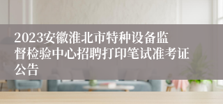 2023安徽淮北市特种设备监督检验中心招聘打印笔试准考证公告