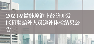 2023安徽蚌埠淮上经济开发区招聘编外人员递补体检结果公告