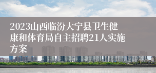 2023山西临汾大宁县卫生健康和体育局自主招聘21人实施方案