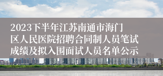 2023下半年江苏南通市海门区人民医院招聘合同制人员笔试成绩及拟入围面试人员名单公示