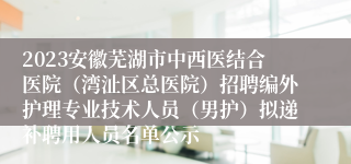 2023安徽芜湖市中西医结合医院（湾沚区总医院）招聘编外护理专业技术人员（男护）拟递补聘用人员名单公示