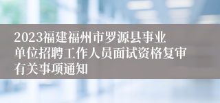 2023福建福州市罗源县事业单位招聘工作人员面试资格复审有关事项通知