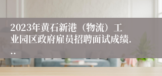 2023年黄石新港（物流）工业园区政府雇员招聘面试成绩...