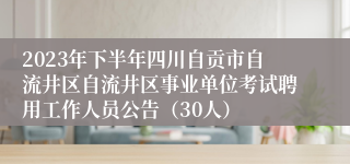 2023年下半年四川自贡市自流井区自流井区事业单位考试聘用工作人员公告（30人）