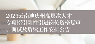 2023云南迪庆州高层次人才专项招引刚性引进岗位资格复审、面试及后续工作安排公告