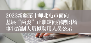 2023新疆第十师北屯市面向基层“两委”正职定向招聘团场事业编制人员拟聘用人员公示