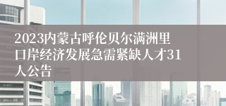 2023内蒙古呼伦贝尔满洲里口岸经济发展急需紧缺人才31人公告