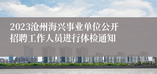 2023沧州海兴事业单位公开招聘工作人员进行体检通知