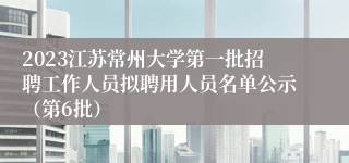 2023江苏常州大学第一批招聘工作人员拟聘用人员名单公示（第6批）