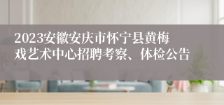 2023安徽安庆市怀宁县黄梅戏艺术中心招聘考察、体检公告