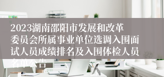 2023湖南邵阳市发展和改革委员会所属事业单位选调入围面试人员成绩排名及入围体检人员名单公告