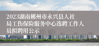 2023湖南郴州市永兴县人社局工伤保险服务中心选聘工作人员拟聘用公示