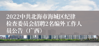 2022中共北海市海城区纪律检查委员会招聘2名编外工作人员公告（广西）