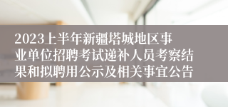 2023上半年新疆塔城地区事业单位招聘考试递补人员考察结果和拟聘用公示及相关事宜公告